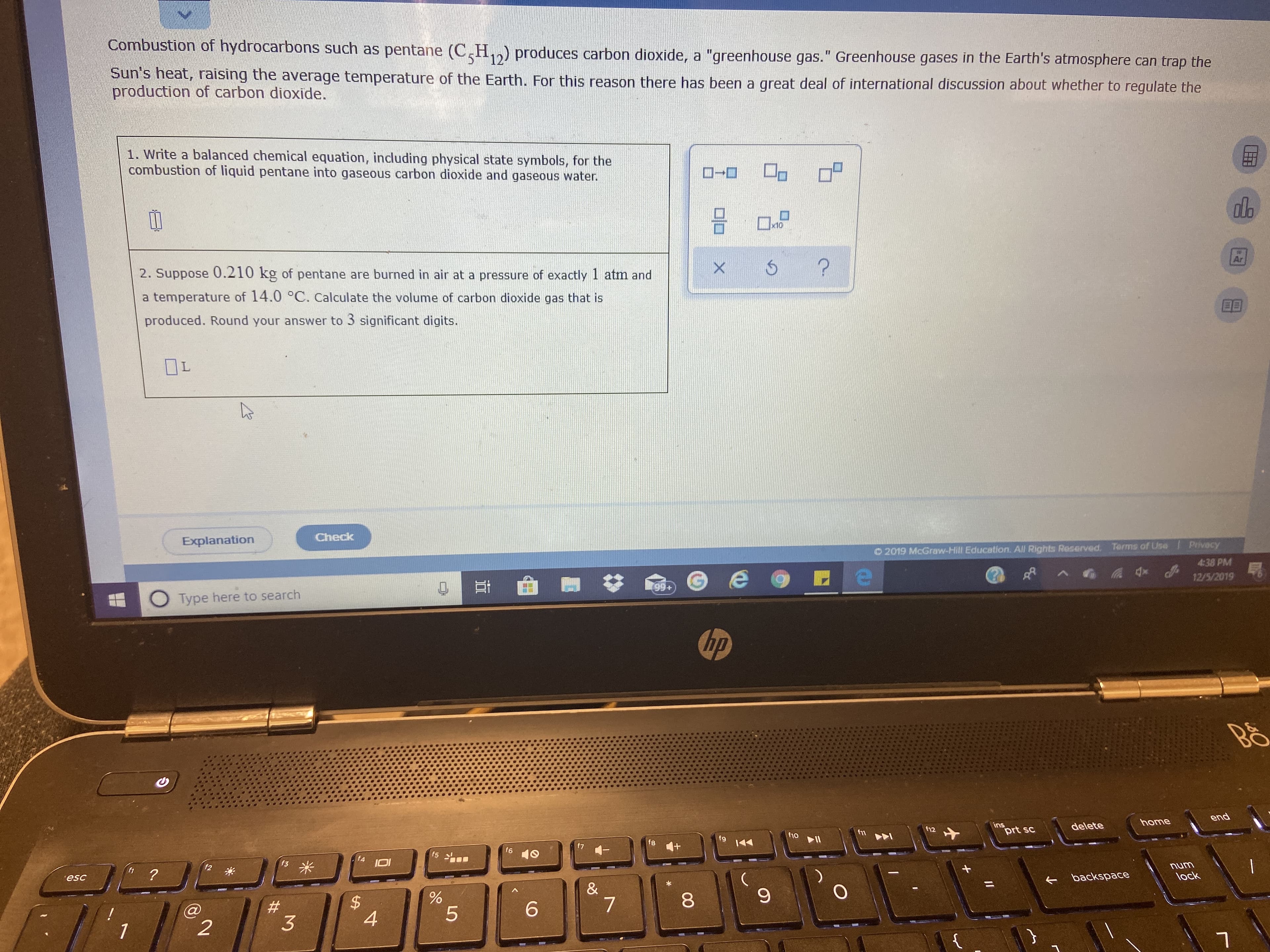Combustion of hydrocarbons such as pentane (C,H,,) produces carbon dioxide, a "greenhouse gas." Greenhouse gases in the Earth's atmosphere can trap the
131
12
Sun's heat, raising the average temperature of the Earth. For this reason there has been a great deal of international discussion about whether to regulate the
production of carbon dioxide.
1. Write a balanced chemical equation, including physical state symbols, for the
combustion of liquid pentane into gaseous carbon dioxide and gaseous water.
ローロ
do
x10
2. Suppose 0.210 kg of pentane are burned in air at a pressure of exactly 1 atmn and
a temperature of 14.0 °C. Calculate the volume of carbon dioxide gas that is
produced. Round your answer to 3 significant digits.
OL
Check
Explanation
Privecy
4:38 PM
12/5/2019
Terms of Use
O 2019 McGraw-Hill Education. All Rights Reserved.
99+
O Type here to search
hp
end
home
ins
prt sc
delete
f12
f11
f10
fg
f8
f6
f5
f4
num
lock
backspace
esc
&
8.
$4
4
6.
1
%24
%23
