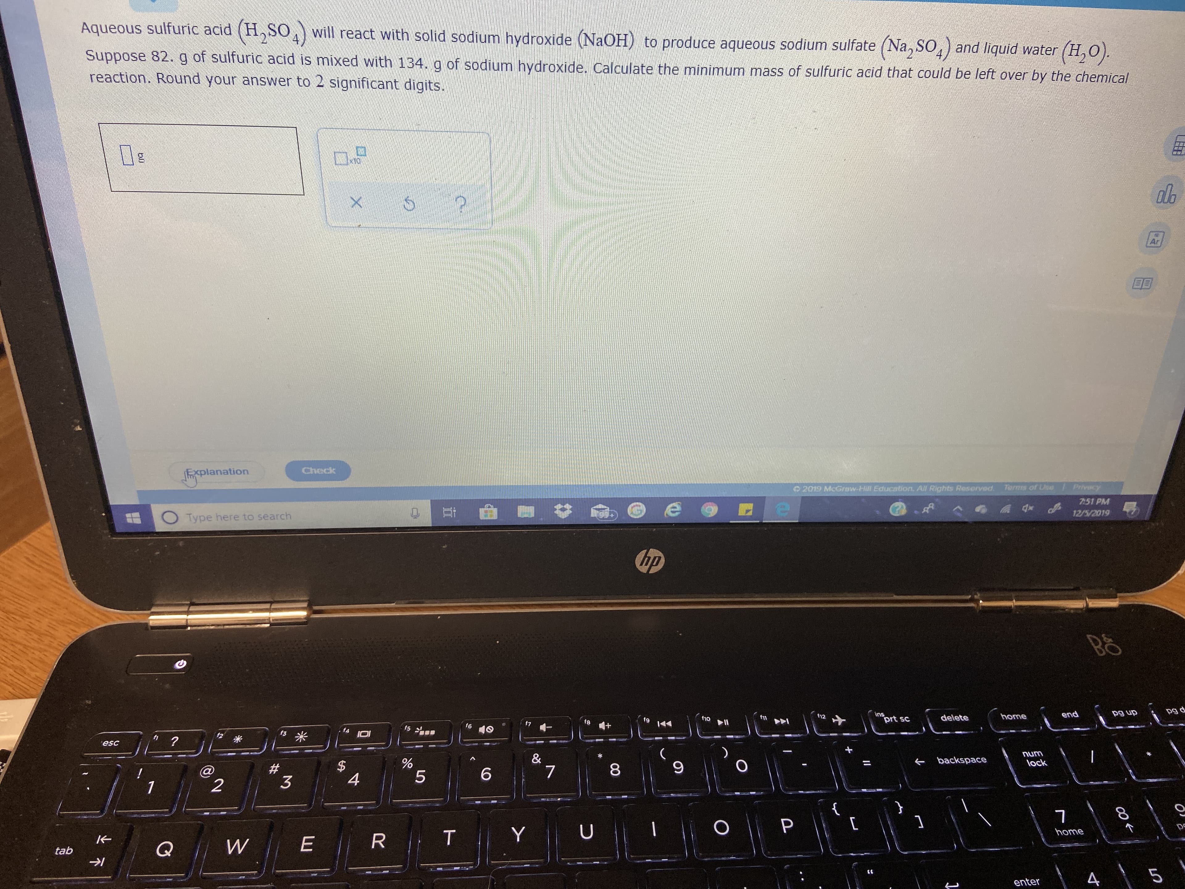 Aqueous sulfuric acıd (H, SO,) will react with solid sodium hydroxide (NaOH) to produce aqueous sodium sulfate (Na, SO.) and liquid water (H,O).
4.
Suppose 82.g of sulfuric acid is mixed with 134. g of sodium hydroxide. Calculate the minimum mass of sulfuric acid that could be left over by the chemical
reaction. Round your answer to 2 significant digits.
De
Ar
EE
Check
Explanation
Terms of Use
/ Privecy
2019 McGraw-Hill Education. All Rights Reserved
7:51 PM
12/5/2019
Type here to search
hp
pg d
pg up
ins
prt sc
end
f12
home
f11
delete
f10
f8
f5
f6
10
f3
esc
num
&
backspace
lock
6.
4
3
home
Q
tab
enter
00
%24
