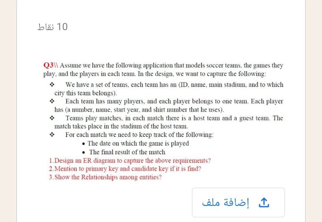 10 نقاط
Q3\\ Assume we have the following application that models soccer teams, the games they
play, and the players in each team. In the design, we want to capture the following:
We have a set of teams, each team has an (ID, name, main stadium, and to which
city this team belongs).
Each team has many players, and each player belongs to one team. Each player
has (a number, name, start year, and shirt number that he uses).
Teams play matches, in each match there is a host team and a guest team. The
match takes place in the stadium of the host team.
For each match we need to keep track of the following:
The date on which the game is played
The final result of the match
1.Design an ER diagram to capture the above requirements?
2. Mention to primary key and candidate key if it is find?
3. Show the Relationships among entities?
ث إضافة ملف
