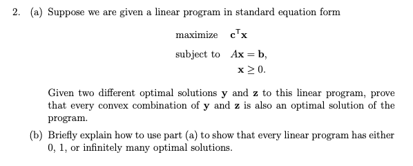 2. (a) Suppose we are given a linear program in standard equation form
maximize cx
subject to
Ax = b,
x ≥ 0.
Given two different optimal solutions y and z to this linear program, prove
that every convex combination of y and z is also an optimal solution of the
program.
(b) Briefly explain how to use part (a) to show that every linear program has either
0, 1, or infinitely many optimal solutions.