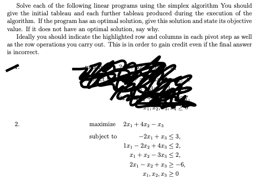 Solve each of the following linear programs using the simplex algorithm You should
give the initial tableau and each further tableau produced during the execution of the
algorithm. If the program has an optimal solution, give this solution and state its objective
value. If it does not have an optimal solution, say why.
Ideally you should indicate the highlighted row and columns in each pivot step as well
as the row operations you carry out. This is in order to gain credit even if the final answer
is incorrect.
2.
maximize 2x₁ +4x₂ - 3
subject to
-2x1 + x3 ≤ 3,
1x₁2x₂ + 4x3 ≤ 2,
1 + x₂-3x3 ≤ 2,
2x₁x₂ + x32-6,
I1, I2, I3 20