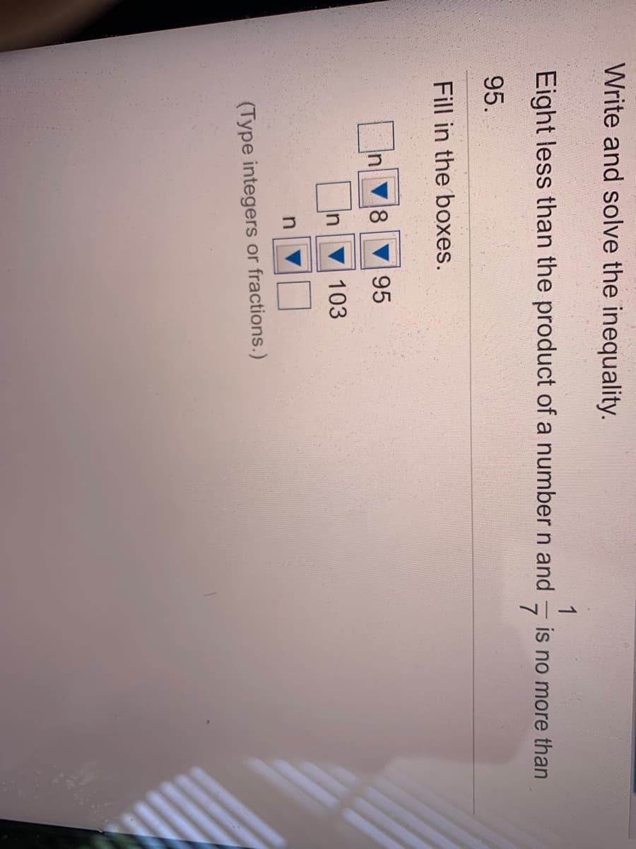 Write and solve the inequality.
Eight less than the product of a number n and
1
is no more than
95.
Fill in the boxes.
18
95
In
103
(Type integers or fractions.)
