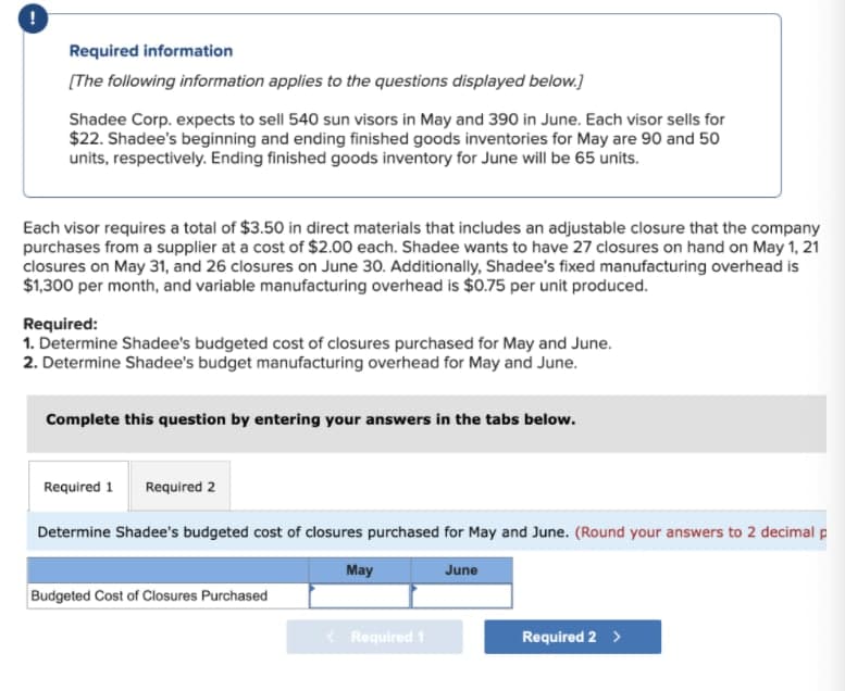 Required information
[The following information applies to the questions displayed below.]
Shadee Corp. expects to sell 540 sun visors in May and 390 in June. Each visor sells for
$22. Shadee's beginning and ending finished goods inventories for May are 90 and 50
units, respectively. Ending finished goods inventory for June will be 65 units.
Each visor requires a total of $3.50 in direct materials that includes an adjustable closure that the company
purchases from a supplier at a cost of $2.00 each. Shadee wants to have 27 closures on hand on May 1, 21
closures on May 31, and 26 closures on June 30. Additionally, Shadee's fixed manufacturing overhead is
$1,300 per month, and variable manufacturing overhead is $0.75 per unit produced.
Required:
1. Determine Shadee's budgeted cost of closures purchased for May and June.
2. Determine Shadee's budget manufacturing overhead for May and June.
Complete this question by entering your answers in the tabs below.
Required 1
Required 2
Determine Shadee's budgeted cost of closures purchased for May and June. (Round your answers to 2 decimal p
May
June
Budgeted Cost of Closures Purchased
< Required 1
Required 2 >
