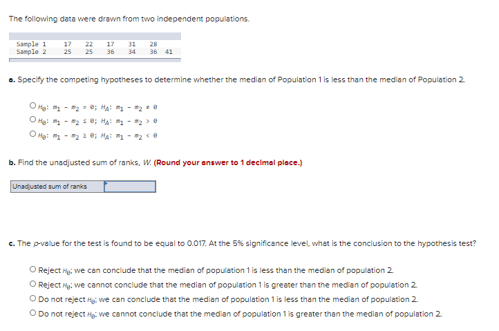 The following data were drawn from two independent populations.
Sample 1
Sample 2
17
22
17
31
28
25
25
36
34
36 41
a. Specify the competing hypotheses to determine whether the median of Population 1 is less than the median of Population 2
O Hg: "1
"2 = 0; HA: m1 - m2 + 0
O Hg: m1 - m2 s e; HA: mi - m2 > 8
O Hg: m1 - "2 2 e; HA: M1 - m2 < 8
b. Find the unadjusted sum of ranks, W. (Round your answer to 1 decimal place.)
Unadjusted sum of ranks
c. The p-value for the test is found to be equal to 0.017. At the 5% significance level, what is the conclusion to the hypothesis test?
O Reject Hg. we can conclude that the median of population 1 is less than the median of population 2.
O Reject Hg, we cannot conclude that the median of population 1 is greater than the median of population 2
O Do not reject Hg. we can conclude that the median of population 1 is less than the median of population 2.
O Do not reject Hg: we cannot conclude that the median of population 1 is greater than the median of population 2.
