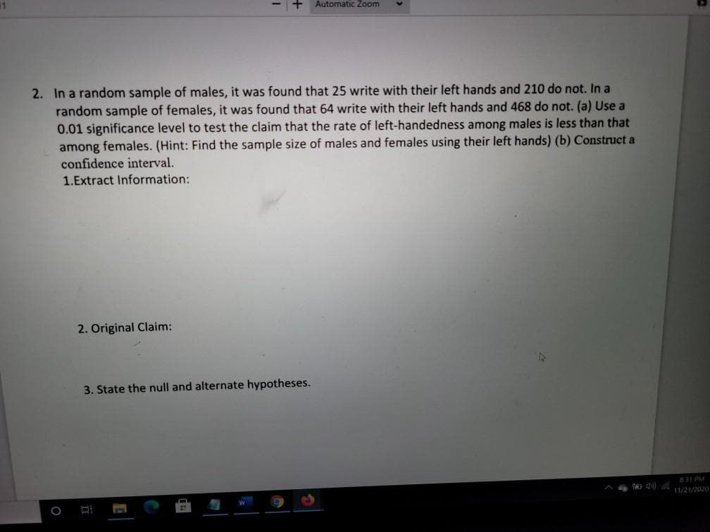 Automatic Zoom
2. In a random sample of males, it was found that 25 write with their left hands and 210 do not. In a
random sample of females, it was found that 64 write with their left hands and 468 do not. (a) Use a
0.01 significance level to test the claim that the rate of left-handedness among males is less than that
among females. (Hint: Find the sample size of males and females using their left hands) (b) Construct a
confidence interval.
1.Extract Information:
2. Original Claim:
3. State the null and alternate hypotheses.
831 PM
11/21/2020
