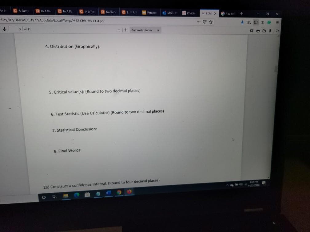 An In
CA Samp
In A Rar
CIn A Rar
In A Rar
C Na Ran
9. In A
Parapre
O Mail - V
圈 Chapte
M12 Ch X
A samp
file:///C:/Users/tutu1977/AppData/Local/Temp/M12 Ch9 HW CI-4.pdf
*** O
3 of 11
+ Automatic Zoom
>>
4. Distribution (Graphically):
5. Critical value(s): (Round to two decimal places)
6. Test Statistic (Use Calculator) (Round to two decimal places)
7. Statistical Conclusion:
8. Final Words:
2b) Construct a confidence Interval. (Round to four decimal places)
