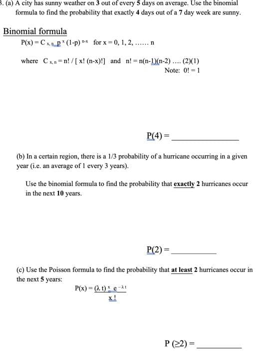 3. (a) A city has sunny weather on 3 out of every 5 days on average. Use the binomial
formula to find the probability that exactly 4 days out of a 7 day week are sunny.
Binomial formula
P(x) = Cx p* (1-p) * for x = 0, 1, 2, ..n
where Cx,n=n! / [ x! (n-x)!] and n! = n(n-1)(n-2) ... (2)(1)
Note: 0! = 1
P(4) =
(b) In a certain region, there is a 1/3 probability of a hurricane occurring in a given
year (i.e. an average of 1 every 3 years).
Use the binomial formula to find the probability that exactly 2 hurricanes occur
in the next 10 years.
P(2) =
(c) Use the Poisson formula to find the probability that at least 2 hurricanes occur in
the next 5 years:
P(x) = (a t) e-it
x!
P (22) =
