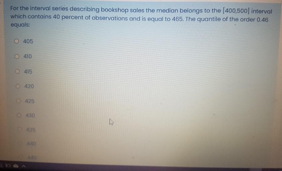 For the interval series describing bookshop sales the median belongs to the [400,500] interval
which contains 40 percent of observations and is equal to 465. The quantile of the order 0.46
equals:
O 405
O 410
O 415
O 420
O 425
430
0435
440
445
