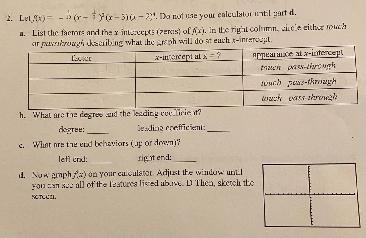 2. Let fx) = - 10 (x+ 2 )² (x – 3)(x + 2)*. Do not use your calculator until part d.
a. List the factors and the x-intercepts (zeros) of f(x). In the right column, circle either touch
or passthrough describing what the graph will do at each x-intercept.
appearance at x-intercept
touch pass-through
factor
x-intercept at x = ?
touch pass-through
touch pass-through
b. What are the degree and the leading coefficient?
degree:
leading coefficient:
c.
What are the end behaviors (up or down)?
left end:
right end:
d. Now graph f(x) on your calculator. Adjust the window until
you can see all of the features listed above. D Then, sketch the
screen.
