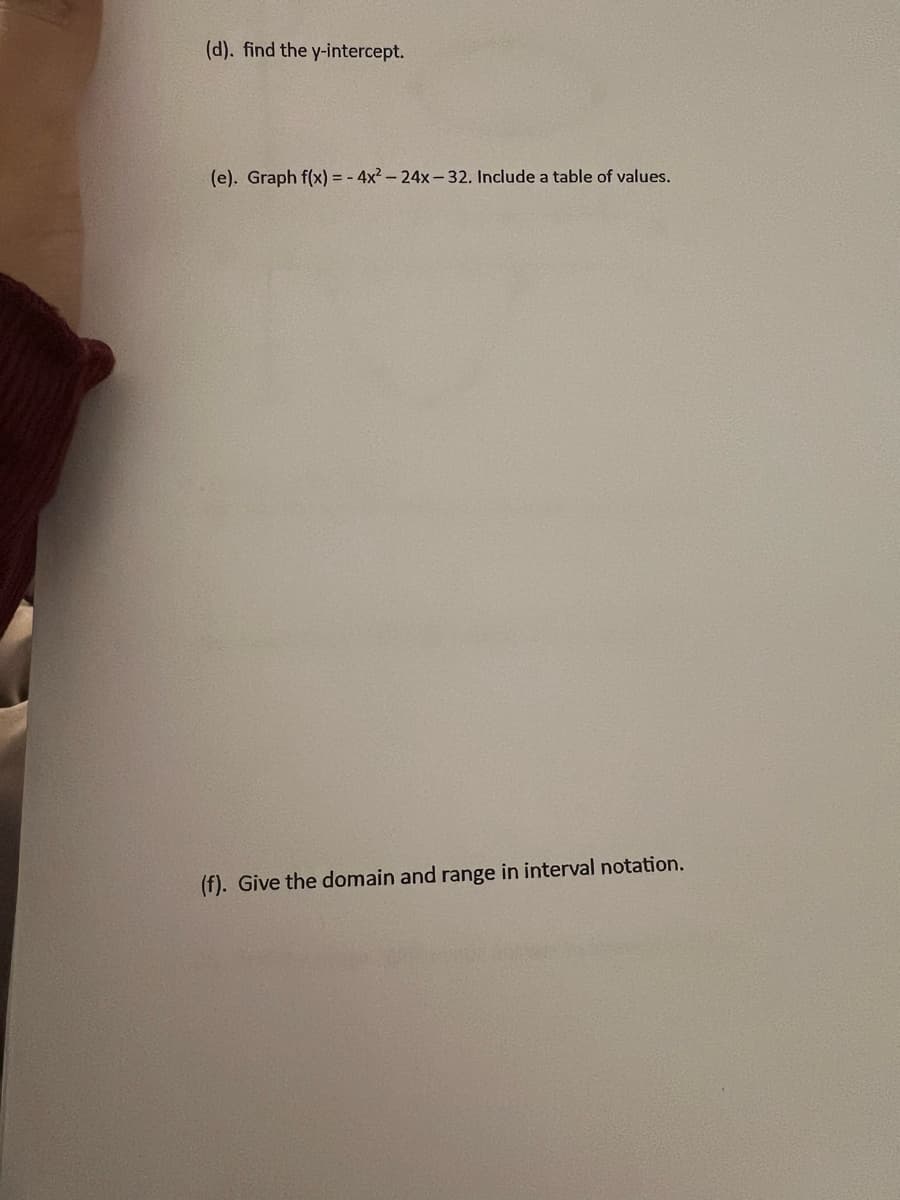 (d). find the y-intercept.
(e). Graph f(x)=-4x²-24x-32. Include a table of values.
(f). Give the domain and range in interval notation.