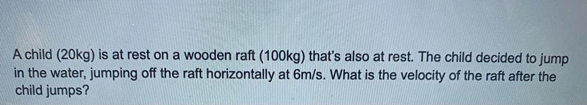 A child (20kg) is at rest on a wooden raft (100kg) that's also at rest. The child decided to jump
in the water, jumping off the raft horizontally at 6m/s. What is the velocity of the raft after the
child jumps?
