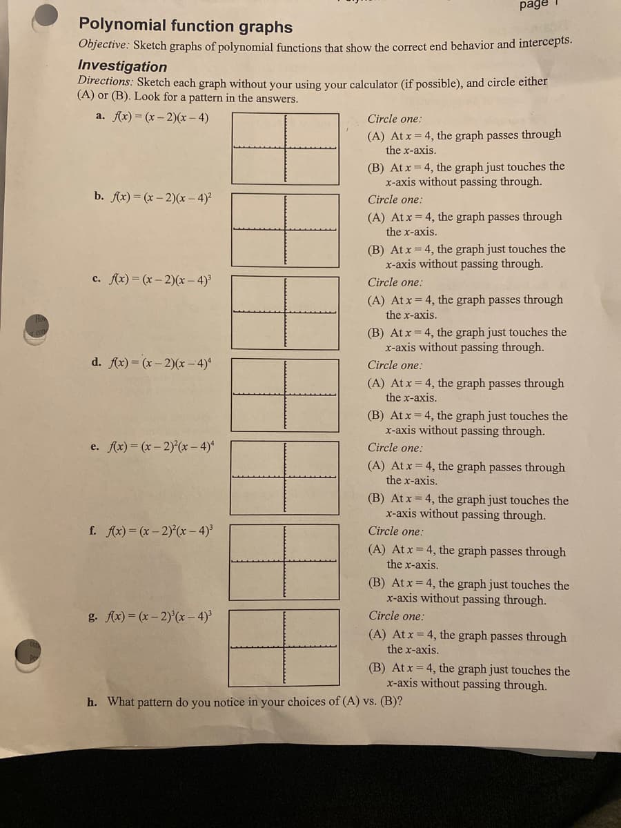 page
Polynomial function graphs
Objective: Sketch graphs of polynomial functions that show the correct end behavior and intercepts.
Investigation
Directions: Sketch each graph without your using your calculator (if possible), and circle either
(A) or (B). Look for a pattern in the answers.
a. Ax) = (x – 2)(x – 4)
Circle one:
(A) At x = 4, the graph passes through
the x-axis.
(B) At x = 4, the graph just touches the
x-axis without passing through.
b. fx) = (x – 2)(x – 4)²
Circle one:
(A) At x = 4, the graph passes through
the x-axis.
(B) At x = 4, the graph just touches the
x-axis without passing through.
c. Ax) = (x – 2)(x – 4)³
Circle one:
(A) At x = 4, the graph passes through
the x-axis.
(B) At x = 4, the graph just touches the
x-axis without passing through.
d. fx) = (x – 2)(x – 4)*
Circle one:
(A) At x = 4, the graph passes through
the x-axis.
(B) At x = 4, the graph just touches the
x-axis without passing through.
e. Ax)= (x- 2)(x – 4)*
Circle one:
(A) At x = 4, the graph passes through
the x-axis.
(B) At x = 4, the graph just touches the
x-axis without passing through.
f. Ax) = (x- 2) (x - 4)
Circle one:
(A) At x = 4, the graph passes through
the x-axis.
(B) At x = 4, the graph just touches the
x-axis without passing through.
g. Ax) = (x- 2)'(x - 4)³
Circle one:
(A) At x = 4, the graph passes through
the x-axis.
(B) At x = 4, the graph just touches the
x-axis without passing through.
h. What pattern do you notice in your choices of (A) vs. (B)?
