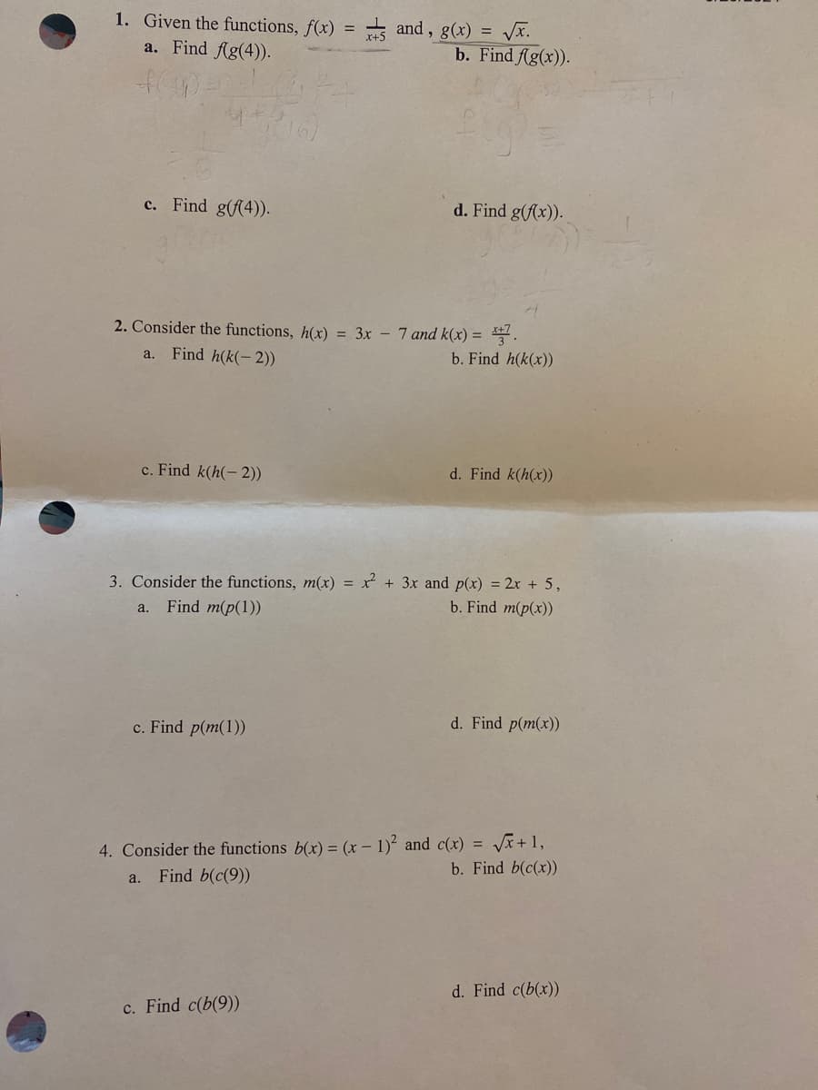 1. Given the functions, f(x)
a. Find Ag(4)).
* and , g(x) = Vĩ.
b. Find fAg(x)).
c. Find g(f(4)).
d. Find g(fx)).
2. Consider the functions, h(x) = 3x - 7 and k(x) = .
a.
Find h(k(-2))
b. Find h(k(x))
c. Find k(h(-2))
d. Find k(h(x))
3. Consider the functions, m(x) = x + 3x and p(x) = 2x + 5,
Find m(p(1))
b. Find m(p(x))
a.
c. Find p(m(1))
d. Find p(m(x))
4. Consider the functions b(x) = (x – 1) and c(x) = Vx+1,
b. Find b(c(x))
a.
Find b(c(9))
d. Find c(b(x))
c. Find c(b(9))
