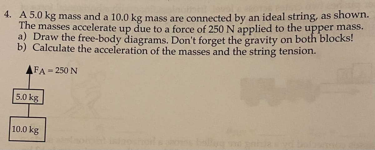 4. A 5.0 kg mass and a 10.0 kg mass are connected by an ideal string, as shown.
The masses accelerate up due to a force of 250 N applied to the upper mass.
a) Draw the free-body diagrams. Don't forget the gravity on both blocks!
b) Calculate the acceleration of the masses and the string tension.
FA = 250 N
5.0 kg
10.0 kg
