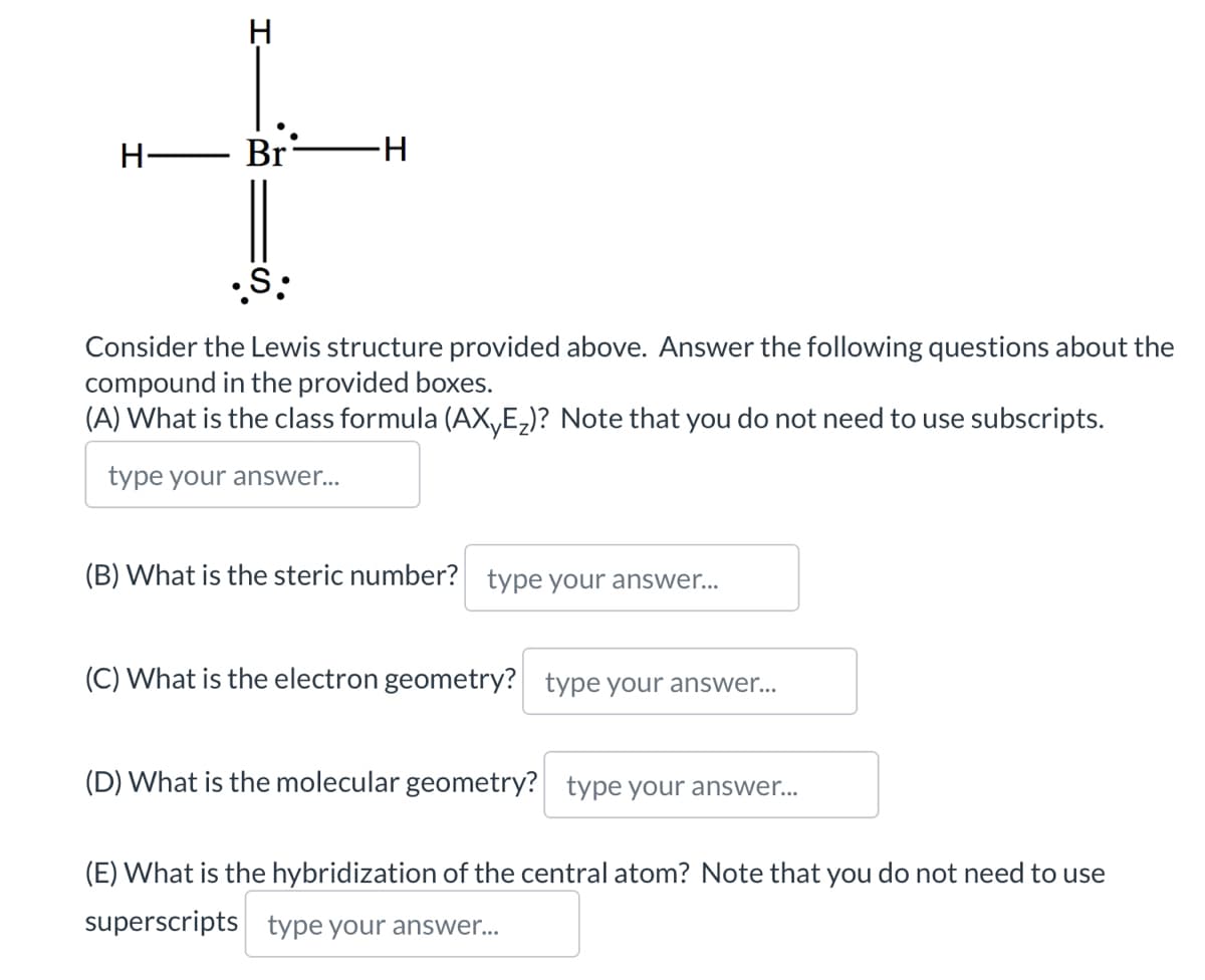 H
H- Br
-H
•S:
Consider the Lewis structure provided above. Answer the following questions about the
compound in the provided boxes.
(A) What is the class formula (AXE₂)? Note that you do not need to use subscripts.
type your answer...
(B) What is the steric number? type your answer...
(C) What is the electron geometry? type your answer...
(D) What is the molecular geometry? type your answer...
(E) What is the hybridization of the central atom? Note that you do not need to use
superscripts type your answer...