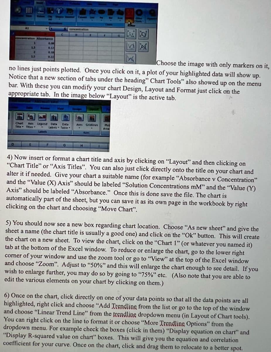 D
AI
concentration Absorbance
Ha
Chart
Title
1
1.3
2.3
Choose the image with only markers on it,
no lines just points plotted. Once you click on it, a plot of your highlighted data will show up.
Notice that a new section of tabs under the heading" Chart Tools" also showed up on the menu
bar. With these you can modify your chart Design, Layout and Format just click on the
appropriate tab. In the image below "Layout" is the active tab.
0.00
0.17
0.15
0.27
la
Axis Legend
Titles -
Labels
E
Review
View
F
concentration
Data
Labels Table.
G
Axes Gridlines Plot
Area
Ares
H
4) Now insert or format a chart title and axis by clicking on "Layout" and then clicking on
"Chart Title" or "Axis Titles". You can also just click directly onto the title on your chart and
alter it if needed. Give your chart a suitable name (for example "Absorbance v Concentration"
and the "Value (X) Axis" should be labeled "Solution Concentrations mM" and the "Value (Y)
Axis" should be labeled "Absorbance." Once this is done save the file. The chart is
automatically part of the sheet, but you can save it as its own page in the workbook by right
clicking on the chart and choosing "Move Chart".
5) You should now see a new box regarding chart location. Choose "As new sheet" and give the
sheet a name (the chart title is usually a good one) and click on the "Ok" button. This will create
the chart on a new sheet. To view the chart, click on the "Chart 1" (or whatever you named it)
tab at the bottom of the Excel window. To reduce or enlarge the chart, go to the lower right
corner of your window and use the zoom tool or go to "View" at the top of the Excel window
and choose "Zoom". Adjust to "50%" and this will enlarge the chart enough to see detail. If you
wish to enlarge further, you may do so by going to "75%" etc. (Also note that you are able to
edit the various elements on your chart by clicking on them.)
6) Once on the chart, click directly on one of your data points so that all the data points are all
highlighted, right click and choose "Add Trendline from the list or go to the top of the window
and choose "Linear Trend Line" from the trendline dropdown menu (in Layout of Chart tools).
You can right click on the line to format it or choose "More Trendline Options" from the
dropdown menu. For example check the boxes (click in them) "Display equation on chart" and
"Display R-squared value on chart" boxes. This will give you the equation and correlation
coefficient for your curve. Once on the chart, click and drag them to relocate to a better spot.