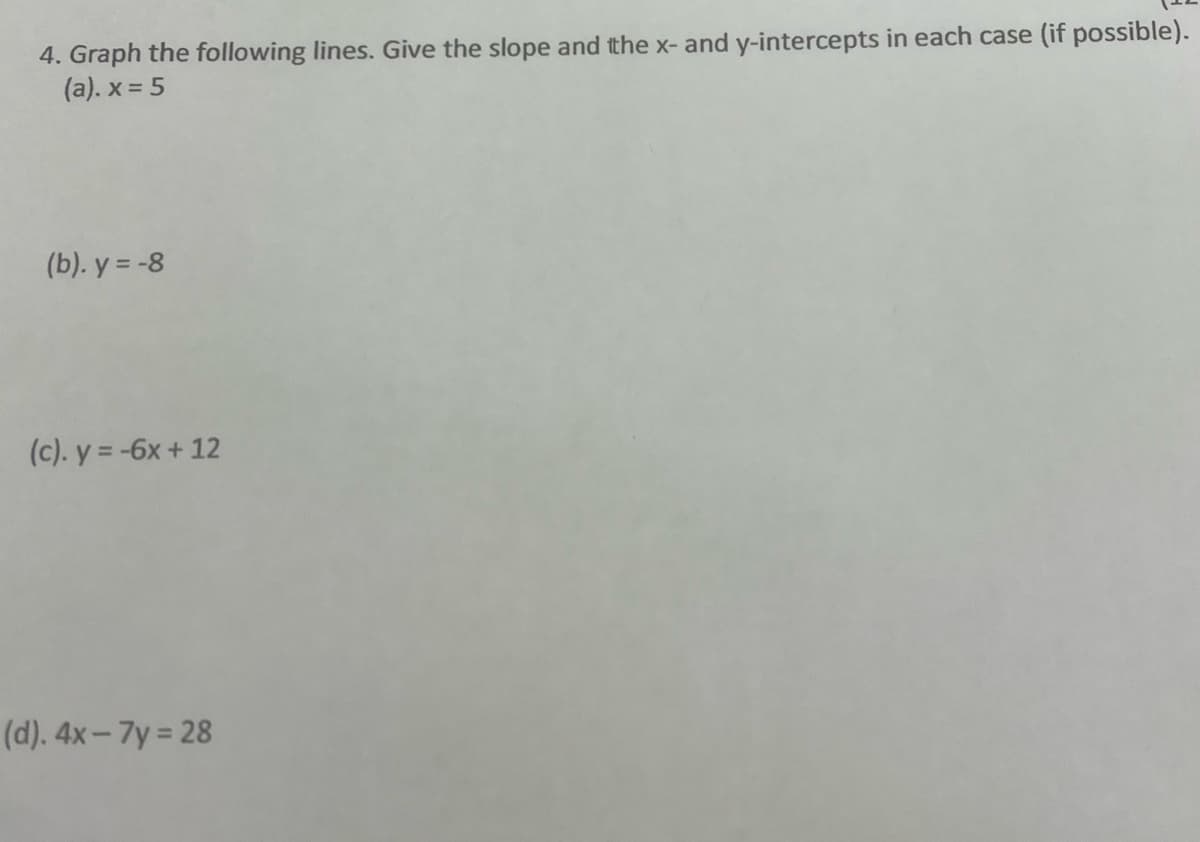 4. Graph the following lines. Give the slope and the x- and y-intercepts in each case (if possible).
(a). x = 5
(b). y = -8
(c). y = -6x + 12
(d). 4x-7y=28