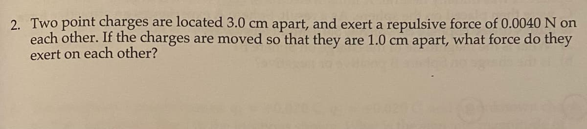 2. Two point charges are located 3.0 cm apart, and exert a repulsive force of 0.0040 N on
each other. If the charges are moved so that they are 1.0 cm apart, what force do they
exert on each other?
