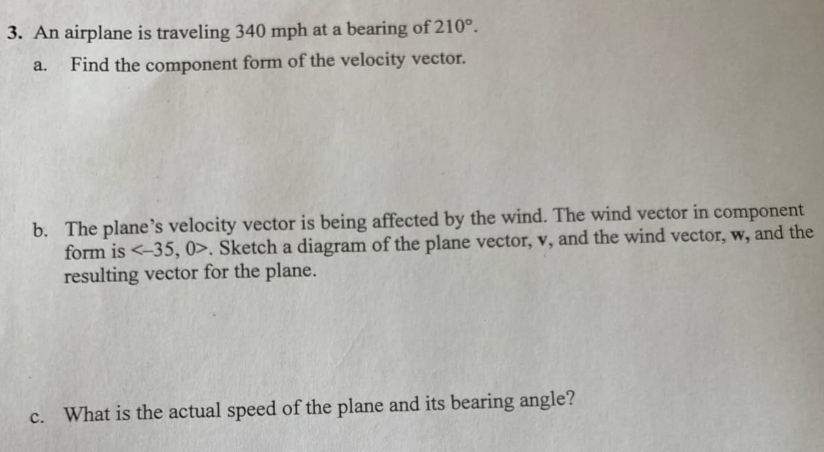 3. An airplane is traveling 340 mph at a bearing of 210°.
Find the component form of the velocity vector.
a.
b. The plane's velocity vector is being affected by the wind. The wind vector in component
form is <-35, 0>. Sketch a diagram of the plane vector, v, and the wind vector, w, and the
resulting vector for the plane.
c. What is the actual speed of the plane and its bearing angle?
