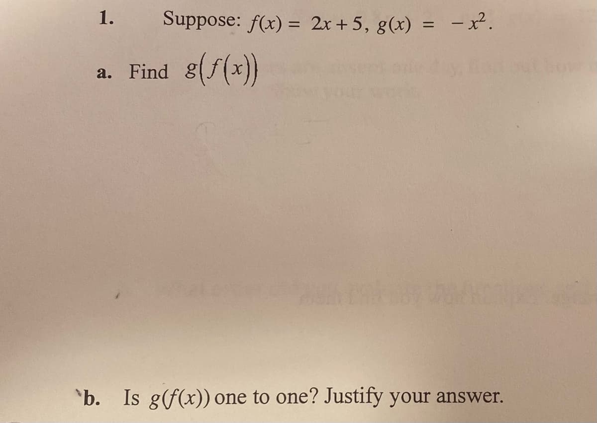 ### Problem 1

Suppose: \( f(x) = 2x + 5 \), \( g(x) = -x^2 \).

#### a. Find \( g(f(x)) \).

#### b. Is \( g(f(x)) \) one-to-one? Justify your answer.

---

**Explanation:**

This problem involves function composition and determining whether a function is one-to-one. 

1. **Function Composition:**
   - We are given two functions, \( f(x) \) and \( g(x) \).
   - \( f(x) = 2x + 5 \) is a linear function.
   - \( g(x) = -x^2 \) is a quadratic function.
   - To find \( g(f(x)) \), substitute \( f(x) \) into \( g(x) \).

2. **One-to-One Function:**
   - A function is one-to-one if each element of the range is mapped by exactly one element of the domain.
   - This often involves checking whether the function is strictly increasing or decreasing.