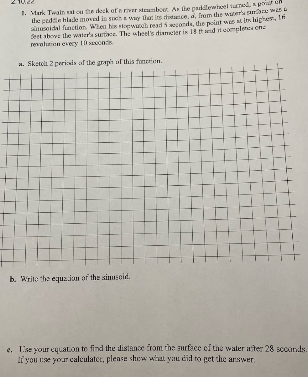 2.10.22
1. Mark Twain sat on the deck of a river steamboat. As the paddlewheel turned, a point oln
the paddle blade moved in such a way that its distance, d. from the water's surface was a
sinusoidal function. When his stopwatch read 5 seconds, the point was at its highest, 1o
feet above the water's surface. The wheel's diameter is 18 ft and it completes one
revolution every 10 seconds.
a. Sketch 2 periods of the graph of this function.
b. Write the equation of the sinusoid.
c. Use your equation to find the distance from the surface of the water after 28 seconds.
If you use your calculator, please show what
you
did to get the answer.
