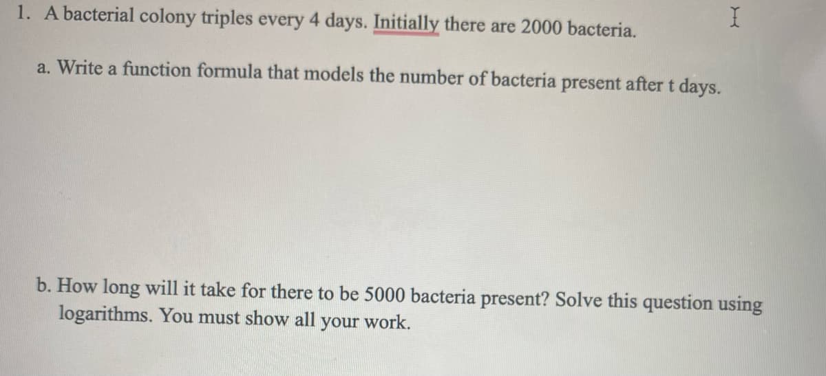 1. A bacterial colony triples every 4 days. Initially there are 2000 bacteria.
a. Write a function formula that models the number of bacteria present after t days.
b. How long will it take for there to be 5000 bacteria present? Solve this question using
logarithms. You must show all your work.
