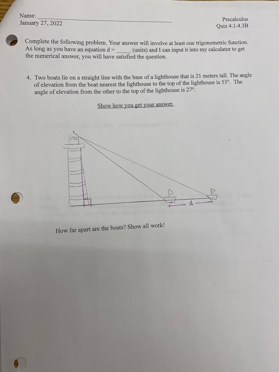 Name:
Precalculus
January 27, 2022
Quiz 4.1-4.3B
Complete the following problem. Your answer will involve at least one trigonometric function.
As long as you have an equation d =
the numerical answer, you will have satisfied the question.
(units) and I can input it into my calculator to get
4. Two boats lie on a straight line with the base of a lighthouse that is 21 meters tall. The angle
of elevation from the boat nearest the lighthouse to the top of the lighthouse is 53°. The
angle of elevation from the other to the top of the lighthouse is 27°.
Show how you get your answer.
How far apart are the boats? Show all work!
