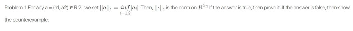 Problem 1. For any a =
(a1, a2) ER2, we set a = inf|a;. Then, ||:||, is the norm on R2 ? If the answer is true, then prove it. If the answer is false, then show
i=1,2
the counterexample.
