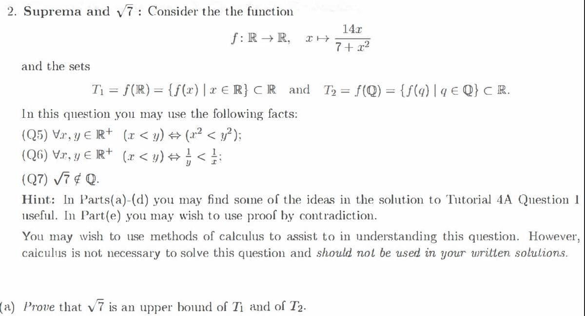 2. Suprema and 7: Consider the the function
14x
f: R → R,
7+ x²
and the setS
T1 = f(R) = {f (x) | x € R} C R and
T2 = f(Q) = {f(q) |q € Q} c R.
In this question you may use the following facts:
(Q5) Vr, y E R+ (r < y) → (x² < } );
(Q6) V.r, y E IR+ (r < y) → ; < :
(.r < y) + ;
1
(Q7) Vĩ ¢ Q.
Hint: In Parts(a)-(d) you may find soune of the ideas in the solution to Tutorial 4A Question 1
useful. In Part(e) you may wish to use proof by contradiction.
You may wish to use methods of calculus to assist to in understanding this question. However,
calculus is not necessary to solve this question and should not be used in your written solutions.
(a) Prove that v7 is an upper bound of Ti and of T2.
