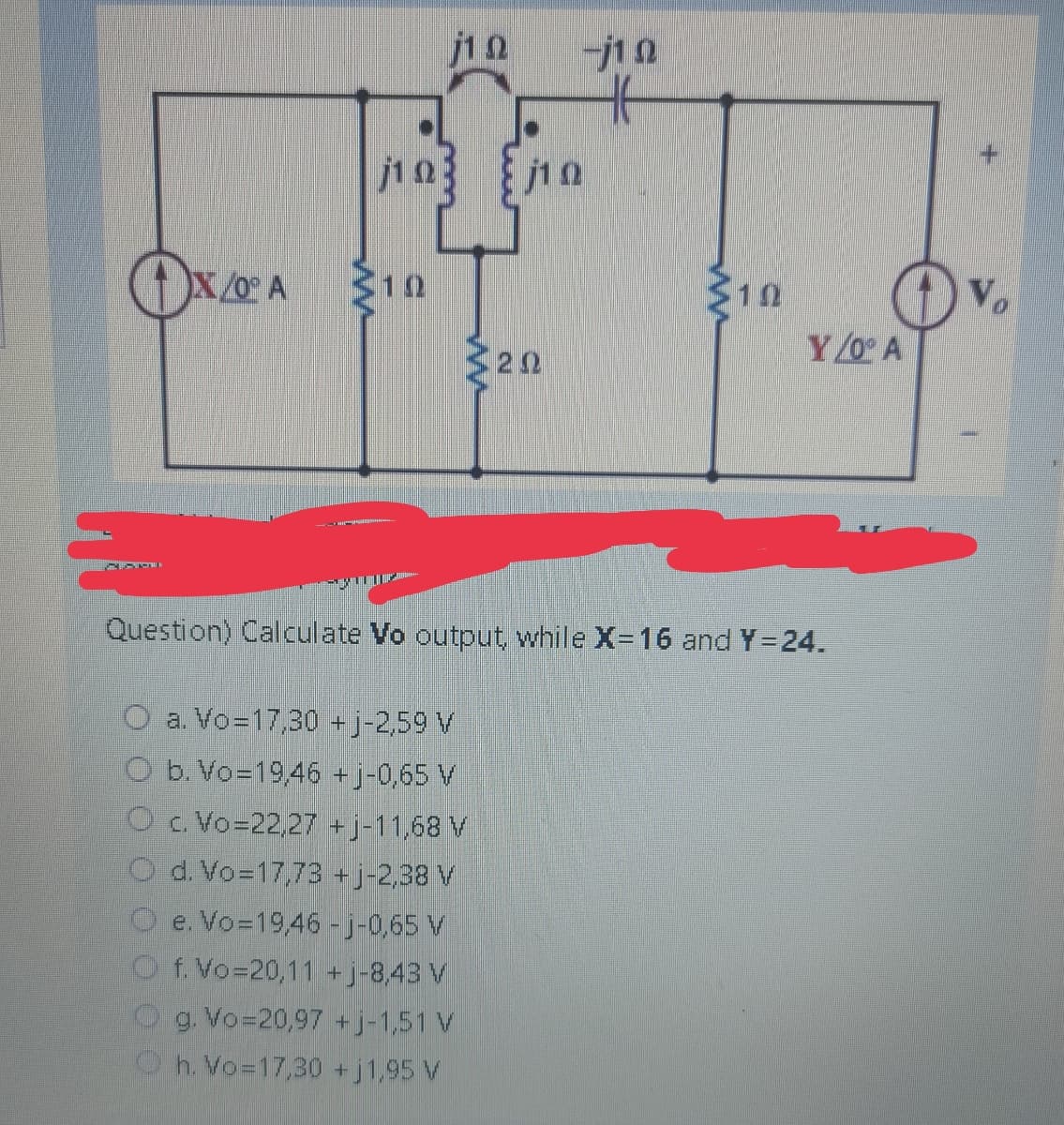 j1Q
OX/0° A $10
SECTO
j1Q
10
a. Vo=17,30 +j-2,59 V
O b. Vo=19,46 +j-0,65 V
O c. Vo=22,27 +j-11,68 V
O d. Vo=17,73 +j-2,38 V
Oe. Vo=19,46 -j-0,65 V
Of. Vo=20,11 +j-8,43 V
Og. Vo=20,97 +j-1,51 V
h. Vo=17,30 +j1,95 V
202
10
102
Y/0° A
Question) Calculate Vo output, while X-16 and Y=24.
Vo