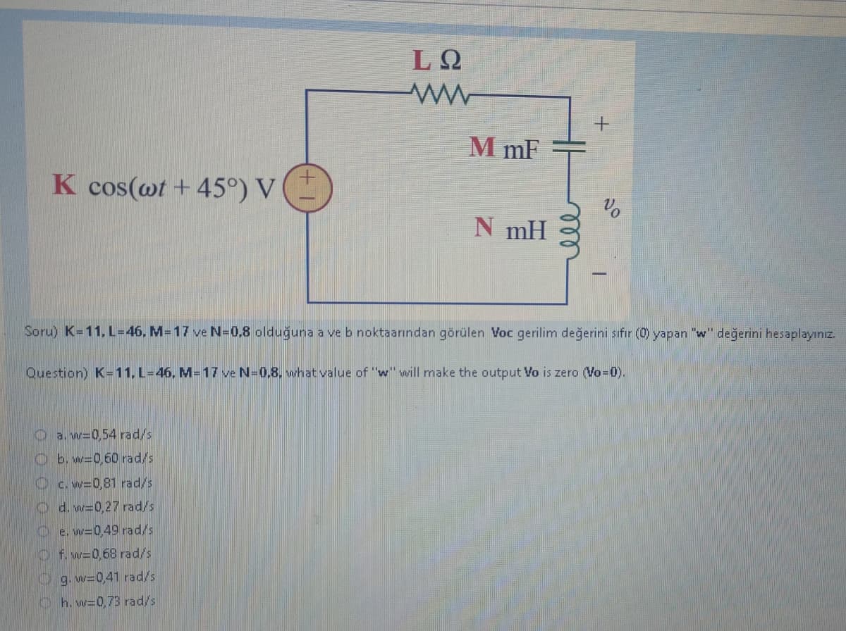 K cos(wt +45°) V
a. w=0,54 rad/s
b. w=0,60 rad/s
LQ
ww
c. w=0,81 rad/s
d. w=0,27 rad/s
e. w=0,49 rad/s
f. w=0,68 rad/s
M mF
Soru) K-11. L=46, M-17 ve N=0,8 olduğuna a ve b noktaarından görülen Voc gerilim değerini sıfır (0) yapan "w" değerini hesaplayınız.
g. w=0,41 rad/s
h. w=0,73 rad/s
N mH
Question) K-11, L-46, M-17 ve N=0,8, what value of "w" will make the output Vo is zero (Vo=0).
+