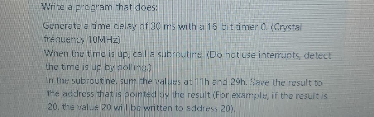 Write a program that does:
Generate a time delay of 30 ms with a 16-bit timer 0. (Crystal
frequency 10MHz)
When the time is up, call a subroutine. (Do not use interrupts, detect
the time is up by polling.)
In the subroutine, sum the values at 11h and 29h. Save the result to
the address that is pointed by the result (For example, if the result is
20, the value 20 will be written to address 20).