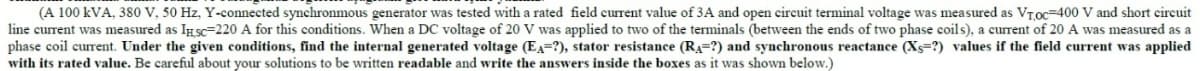 (A 100 kVA, 380 V, 50 Hz, Y-connected synchronmous generator was tested with a rated field current value of 3A and open circuit terminal voltage was measured as VT,oc-400 V and short circuit
line current was measured as IHSC-220 A for this conditions. When a DC voltage of 20 V was applied to two of the terminals (between the ends of two phase coils), a current of 20 A was measured as a
phase coil current. Under the given conditions, find the internal generated voltage (EA-?), stator resistance (R₁-?) and synchronous reactance (X-?) values if the field current was applied
with its rated value. Be careful about your solutions to be written readable and write the answers inside the boxes as it was shown below.)