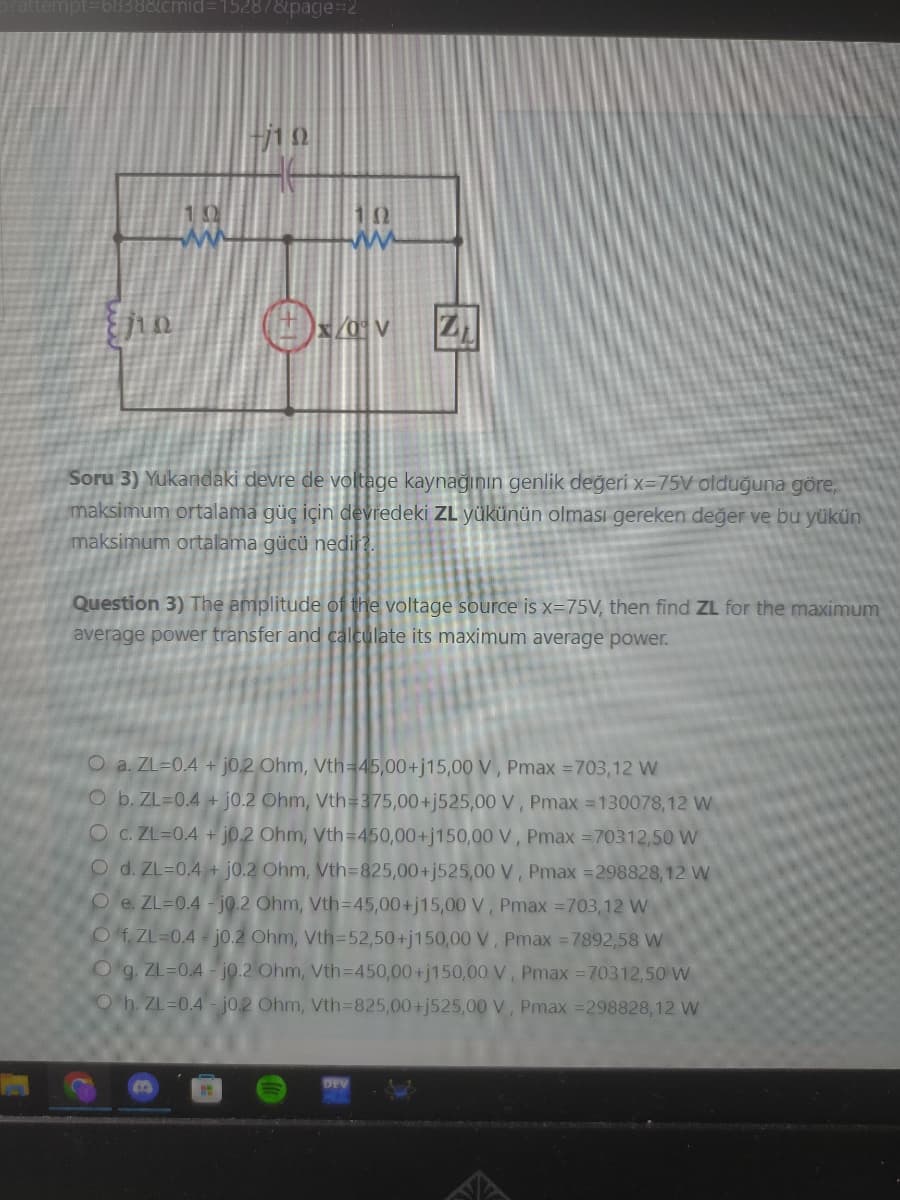 attempt=68388cmid=15287&page=2
{jin
ⒸEV ZI
Soru 3) Yukandaki devre de voltage kaynağının genlik değeri x-75V olduğuna göre,
maksimum ortalama güç için devredeki ZL yükünün olması gereken değer ve bu yükün
maksimum ortalama gücü nedir?.
Question 3) The amplitude of the voltage source is x=75V, then find ZL for the maximum
average power transfer and calculate its maximum average power.
O a. ZL=0.4+ j0.2 Ohm, Vth=45,00+j15,00 V, Pmax =703,12 W
O b. ZL-0.4+j0.2 Ohm, Vth=375,00+j525,00 V, Pmax=130078,12 W
O c. ZL=0.4 + j0.2 Ohm, Vth=450,00+j150,00 V, Pmax = 70312,50 W
O d. ZL=0.4+ j0.2 Ohm, Vth=825,00+j525,00 V, Pmax =298828,12 W
Oe. ZL=0.4-j0.2 Ohm, Vth=45,00+j15,00 V, Pmax = 703,12 W
Of. ZL=0.4-j0.2 Ohm, Vth=52,50+j150,00 V, Pmax =7892,58 W
O g. ZL=0.4-j0.2 Ohm, Vth=450,00+j150,00 V, Pmax=70312,50 W
Oh. ZL=0.4-jo.2 Ohm, Vth=825,00+j525,00 V, Pmax=298828,12 W
B
DEV