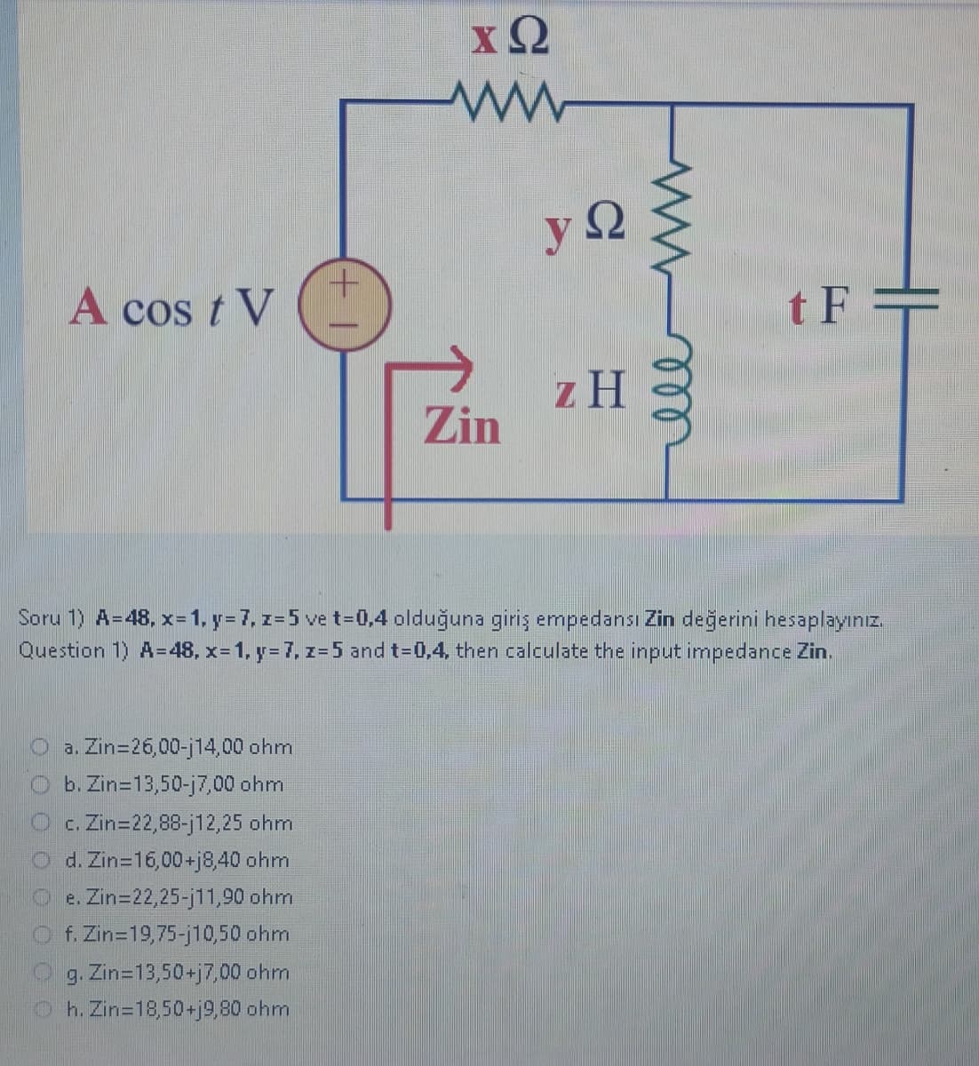 A cost V
ΧΩ
www
Oa. Zin=26,00-14,00 ohm
O b. Zin=13,50-j7,00 ohm
c. Zin=22,88-j12,25 ohm
O d. Zin=16,00+j8,40 ohm
e. Zin=22,25-j11,90 ohm
f. Zin 19,75-j10,50 ohm
g. Zin=13,50+j7,00 ohm
Oh. Zin=18,50+j9,80 ohm
Zin
yΩ
z H
мее
tF=
Soru 1) A=48, x= 1, y = 7, z=5 ve t=0,4 olduğuna giriş empedansı Zin değerini hesaplayınız.
Question 1) A=48, x= 1, y = 7, z=5 and t=0,4, then calculate the input impedance Zin.