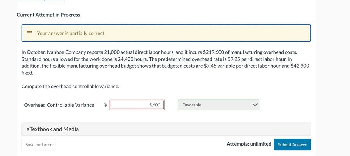 Current Attempt in Progress
Your answer is partially correct.
In October, Ivanhoe Company reports 21,000 actual direct labor hours, and it incurs $219,600 of manufacturing overhead costs.
Standard hours allowed for the work done is 24,400 hours. The predetermined overhead rate is $9.25 per direct labor hour. In
addition, the flexible manufacturing overhead budget shows that budgeted costs are $7.45 variable per direct labor hour and $42,900
fixed.
Compute the overhead controllable variance.
Overhead Controllable Variance
eTextbook and Media
Save for Later
5,600
Favorable
Attempts: unlimited
Submit Answer