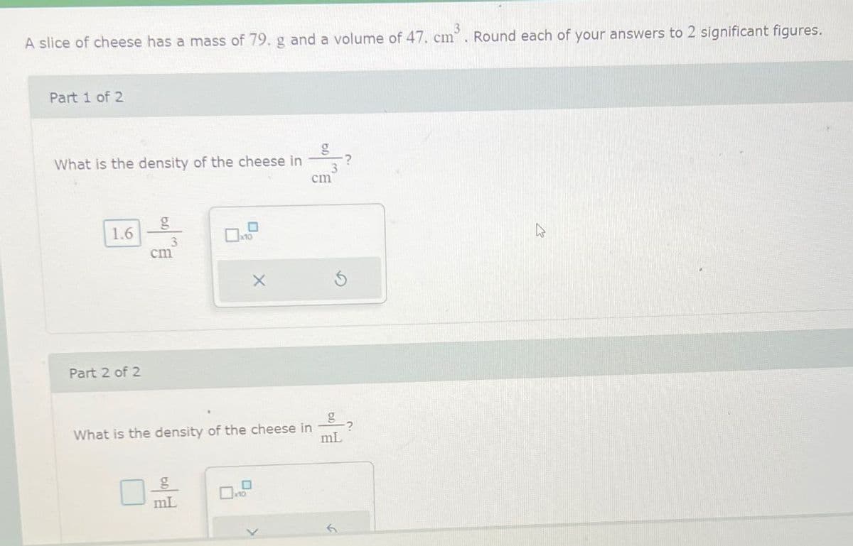 A slice of cheese has a mass of 79. g and a volume of 47. cm Round each of your answers to 2 significant figures.
Part 1 of 2
g
What is the density of the cheese in
3
cm
g
1.6
3
cm
Part 2 of 2
What is the density of the cheese in
g
mL
?
mL