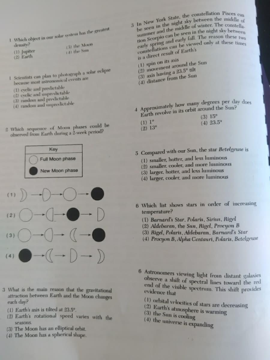 I Which object in our solar svstem has the greatest
density?
(1) Jupiter
(2) Earth
(3) the Moon
(4) the Sun
is a direct result of Earth's
(1) spin on its axis
(2) inoveinent around the Sun
(3) axis having a 23.5° tilt
(4) distance from the Sun
I Scientists can plan to photograph a solar eclipse
because most astronomical events are
(1) evelie and predlictable
(2) cvelic and unpnlictable
(3) randoin and preslictable
(4) random and umpredictable
4 Approximately how many degrees per day does
Earth revolve in its orbit around the Sun?
2 Which sequence of Moon phases could be
observed from Earth during a 2-week period?
(1) 1°
(2) 13°
(3) 15°
(4) 23.5°
Key
5 Compared with our Sun, the star Betelgeuse is
(1) sınaller, hotter, and less luminous
(2) smaller, cooler, and more luininous
(3) larger, hotter, and less luminous
(4) larger, cooler, and more luminous
Full Moon phase
New Moon phase
(1)
6 Which list shows stars in order of incereasing
temperature?
(1) Barnard's Star, Polaris, Sirius, Rigel
(2) Aldebaran, the Sun, Rigel, Procyon B
(3) Rigel, Polaris, Aldebaran, Barnard's Star
(4) Procyon B, Apha Centauri, Polaris, Betelgeuse
D.
(2)
(3)
(4)
6 Astronomers viewing light froın distant galaxies
observe a shift of spectral lies toward the red
end of the visible spectrm. This shift provides
evidence that
3 What is the main reason that the gravitational
attraction between Earth and the Moon changes
each day?
(1) Earth's axis is tilted at 23.5°.
(2) Earth's rotational speed varies with the
(1) orbital velocities of stars are decreasing
(2) Earth's atunosphere is warming
(3) the Sun is cooling
(4) the universe is expanding
seasons.
(3) The Moon has an elliptical orbit.
(4) The Moon has a spherical shape.
