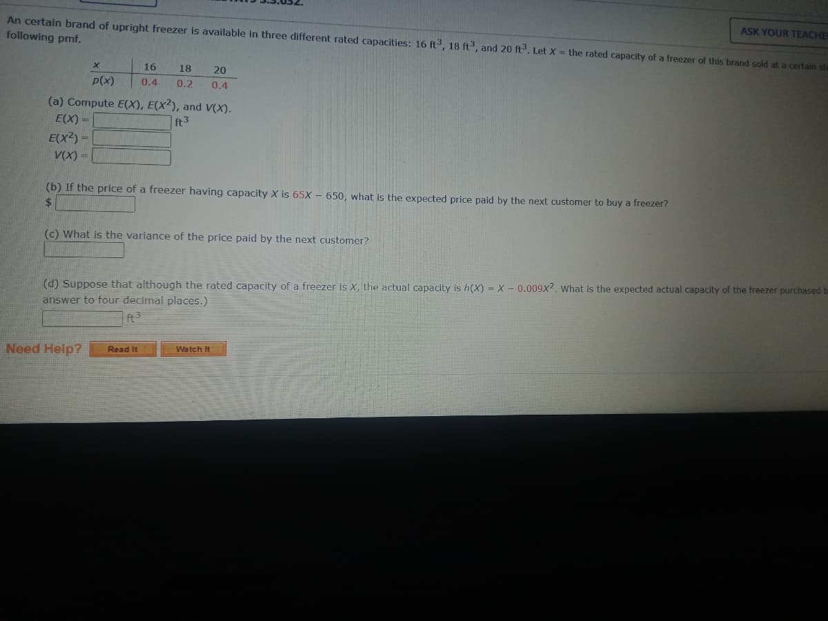 An certain brand of upright freezer is available in three different rated capacities: 16 ft3, 18 ft3, and 20 ft3³. Let X = the rated capacity of a freezer of this brand sold at a certain ste
following pmf.
E(X)=
E(X²) =
V(X) =
X
p(x)
(a) Compute E(X), E(X2), and V(X).
ft³
16 18 20
0.4 0.2 0.4
(b) If the price of a freezer having capacity X is 65X- 650, what is the expected price paid by the next customer to buy a freezer?
$
(c) What is the variance of the price paid by the next customer?
Need Help?
(d) Suppose that although the rated capacity of a freezer is X, the actual capacity is h(X) = X 0.009x2. What is the expected actual capacity of the freezer purchased be
answer to four decimal places.)
ft³
Read It
ASK YOUR TEACHE
Watch It