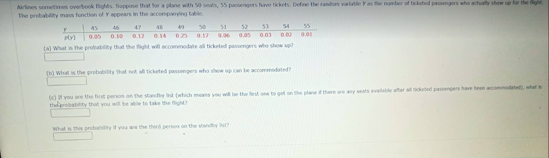 Airlines sometimes overbook flights. Suppose that for a plane with 50 seats, 55 passengers have tickets. Define the random variable Y as the number of ticketed passengers who actually show up for the flight.
The probability mass function of Y appears in the accompanying table.
45 46
0.05 0.10
47
0.12
48
0.14
49 50 51
0.25 0.17 0.06
52 53
55
54
0.05 0.03 0.02 0.01
y
p(y)
(a) What is the probability that the flight will accommodate all ticketed passengers who show up?
(b) What is the probability that not all ticketed passengers who show up can be accommodated?
(c) If you are the first person on the standby list (which means you will be the first one to get on the plane if there are any seats available after all ticketed passengers have been accommodated), what is
the probability that you will be able to take the flight?
What is this probability you are the third person on the standby list?