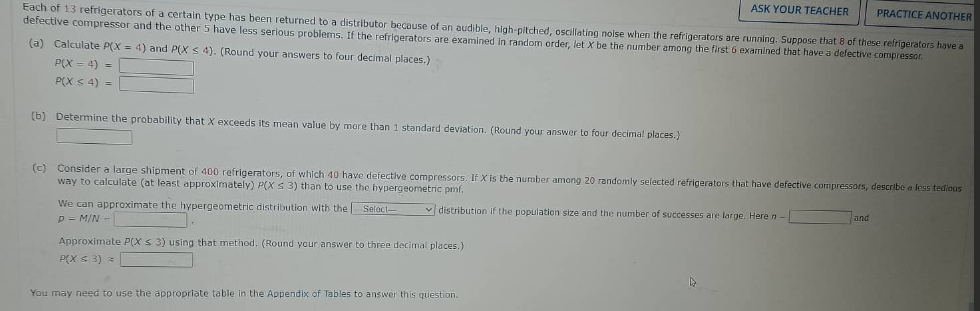 ASK YOUR TEACHER
Each of 13 refrigerators of a certain type has been returned to a distributor because of an audible, high-pitched, oscillating noise when the refrigerators are running. Suppose that 8 of these refrigerators have a
defective compressor and the other 5 have less serious problems. If the refrigerators are examined in random order, let X be the number among the first 6 examined that have a defective compressor.
(a) Calculate P(X= 4) and P(X s 4). (Round your answers to four decimal places.)
P(X= 4) =
P(X ≤ 4) =
(b) Determine the probability that X exceeds its mean value by more than 1 standard deviation. (Round your answer to four decimal places.)
(c) Consider a large shipment of 400 refrigerators, of which 40 have defective compressors. If X is the number among 20 randomly selected refrigerators that have defective compressors, describe a less tedious
way to calculate (at least approximately) P(X ≤ 3) than to use the hypergeometric pmf.
distribution if the population size and the number of successes are large. Here n-
We can approximate the hypergeometric distribution with the Select-
P = M/N-
Approximate P(X ≤ 3) using that method. (Round your answer to three decimal places.)
P(X ≤ 3) =
You may need to use the appropriate table in the Appendix of Tables to answer this question.
PRACTICE ANOTHER
and