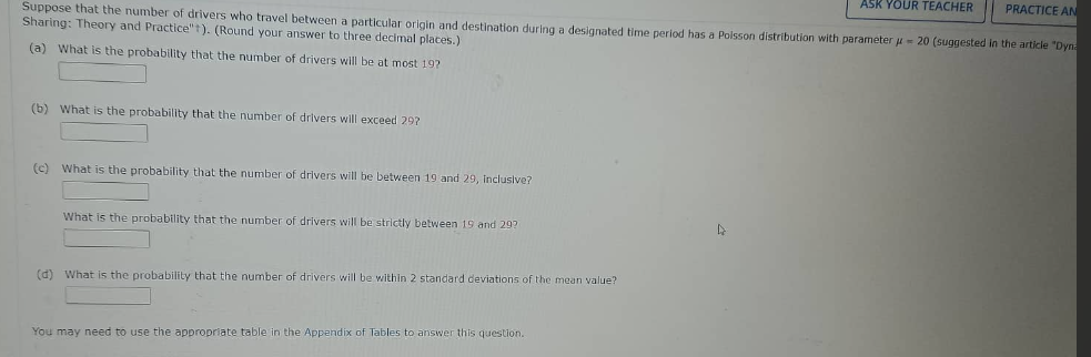 ASK YOUR TEACHER
PRACTICE AN
Suppose that the number of drivers who travel between a particular origin and destination during a designated time period has a Poisson distribution with parameter = 20 (suggested in the article "Dyn
Sharing: Theory and Practice"). (Round your answer to three decimal places.)
(a) What is the probability that the number of drivers will be at most 19?
(b) What is the probability that the number of drivers will exceed 29?
(c) What is the probability that the number of drivers will be between 19 and 29, inclusive?
What is the probability that the number of drivers will be strictly between 19 and 29?
(d) What is the probability that the number of drivers will be within 2 standard deviations of the mean value?
You may need to use the appropriate table in the Appendix of Tables to answer this question.
D