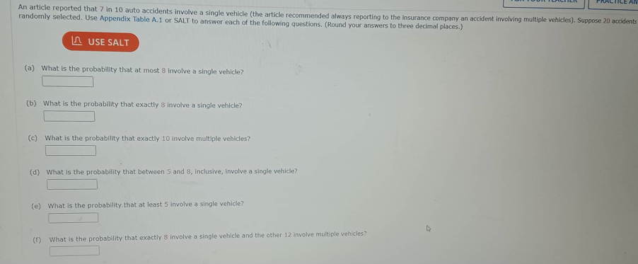 An article reported that 7 in 10 auto accidents involve a single vehicle (the article recommended always reporting to the insurance company an accident involving multiple vehicles). Suppose 20 accidents
randomly selected. Use Appendix Table A.1 or SALT to answer each of the following questions. (Round your answers to three decimal places.)
LUSE SALT
(a) What is the probability that at most 8 Involve a single vehicle?
(b) What is the probability that exactly 8 involve a single vehicle?
(c) What is the probability that exactly 10 involve multiple vehicles?
(d) What is the probability that between 5 and 8, inclusive, Involve a single vehicle?
(e) What is the probability that at least 5 involve a single vehicle?
(f) What is the probability that exactly 8 involve a single vehicle and the other 12 involve multiple vehicles?
AN