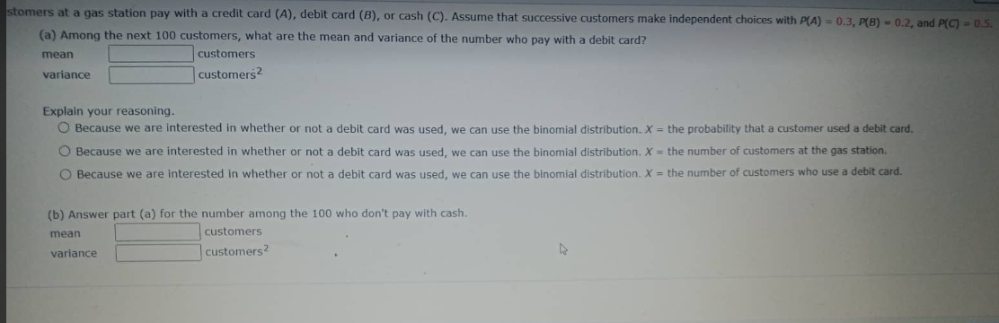 stomers
at a gas station pay with a credit card (A), debit card (B), or cash (C). Assume that successive customers make independent choices with P(A) = 0.3, P(B) = 0.2, and P(C) = 0.5.
(a) Among the next 100 customers, what are the mean and variance of the number who pay with a debit card?
mean
variance
Explain your reasoning.
O Because we are interested in whether or not a debit card was used, we can use the binomial distribution. X = the probability that a customer used a debit card.
O Because we are interested in whether or not a debit card was used, we can use the binomial distribution. X = the number of customers at the gas station.
O Because we are interested in whether or not a debit card was used, we can use the binomial distribution. X = the number of customers who use a debit card.
customers
customers2
(b) Answer part (a) for the number among the 100 who don't pay with cash.
customers
customers2
mean
variance