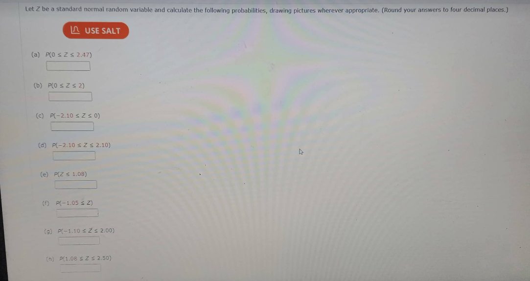 Let Z be a standard normal random variable and calculate the following probabilities, drawing pictures wherever appropriate. (Round your answers to four decimal places.)
LUSE SALT
(a) P(0 ≤Z≤ 2.47)
(b) P(0 ≤ Z≤ 2)
(c) P(-2.10 ≤ Z ≤ 0)
(d) P(-2.10 ≤ Z ≤ 2.10)
(e) P(Z < 1.08)
(F) P(-1.05 ≤ Z)
(g) P(-1.10 ≤ Z ≤ 2.00)
(h) P(1.08 ≤ Z ≤ 2.50)
4