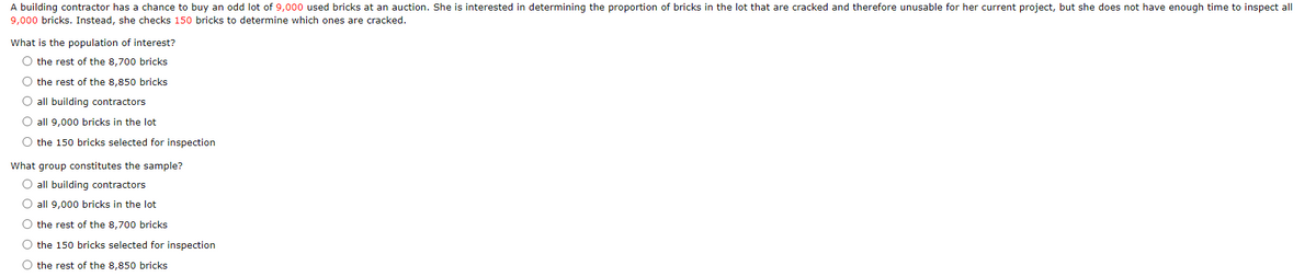 A building contractor has a chance to buy an odd lot of 9,000 used bricks at an auction. She is interested in determining the proportion of bricks in the lot that are cracked and therefore unusable for her current project, but she does not have enough time to inspect all
9,000 bricks. Instead, she checks 150 bricks to determine which ones are cracked.
What is the population of interest?
O the rest of the 8,700 bricks
O the rest of the 8,850 bricks
O all building contractors
O all 9,000 bricks in the lot
O the 150 bricks selected for inspection
What group constitutes the sample?
O all building contractors
O all 9,000 bricks in the lot
O the rest of the 8,700 bricks
O the 150 bricks selected for inspection
O the rest of the 8,850 bricks