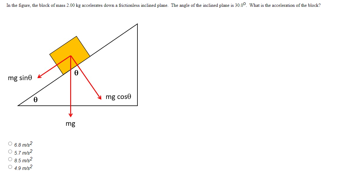 In the figure, the block of mass 2.00 kg accelerates down a frictionless inclined plane. The angle of the inclined plane is 30.00. What is the acceleration of the block?
mg sine
Ⓒ 6.8 m/s²
5.7 m/s²
8.5 m/s²
Ⓒ4.9 m/s²
0
0
mg
mg cose