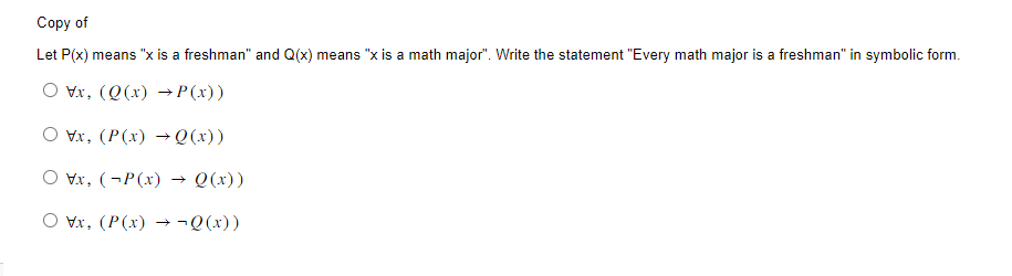 Copy of
Let P(x) means "x is a freshman" and Q(x) means "x is a math major". Write the statement "Every math major is a freshman" in symbolic form.
Vx, (Q(x) → P(x))
vx, (P(x) →Q(x))
Vx, (P(x) → Q(x))
\x, (P(x) → ¬Q(x))