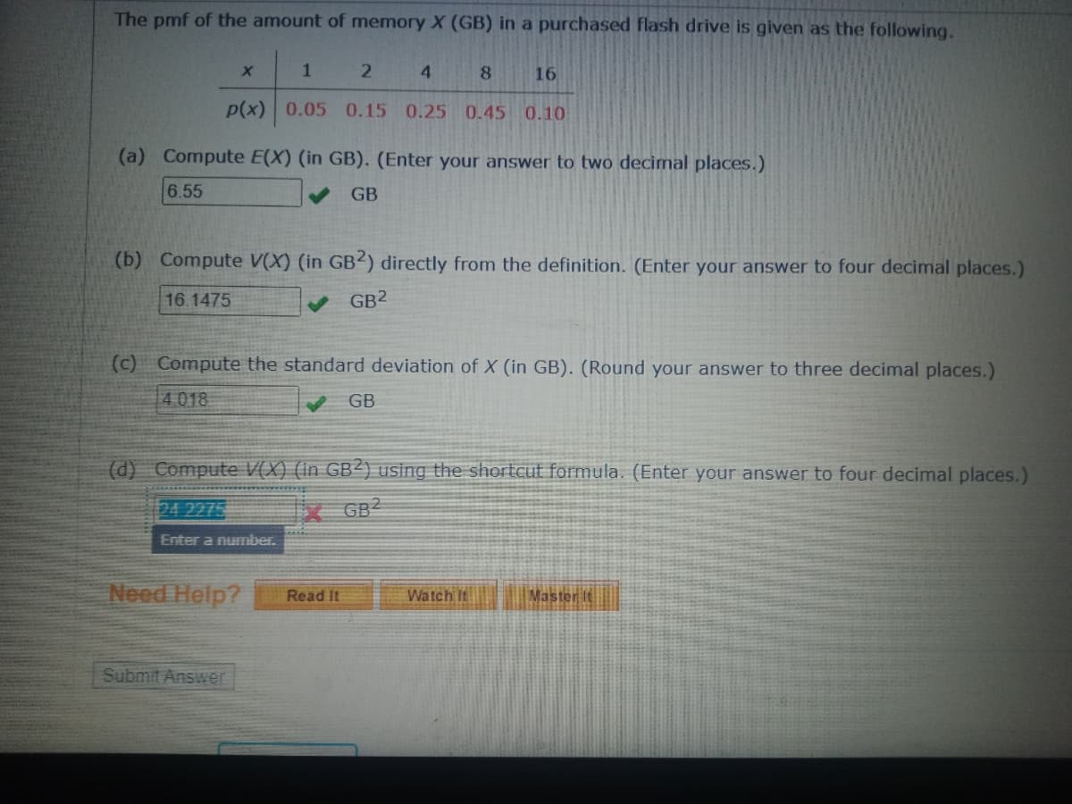 The pmf of the amount of memory X (GB) in a purchased flash drive is given as the following.
1
2
8
16
p(x) 0.05 0.15 0.25 0.45 0.10
X
(a) Compute E(X) (in GB). (Enter your answer to two decimal places.)
6.55
GB
(b) Compute V(X) (in GB2) directly from the definition. (Enter your answer to four decimal places.)
16.1475
✔ GB2
(c) Compute the standard deviation of X (in GB). (Round your answer to three decimal places.)
4018
✔ GB
4
(d) Compute V(X) (in GB2) using the shortcut formula. (Enter your answer to four decimal places.)
GB2
24 2275
Enter a number.
Need Help?
Submit Answer
Read It
Watch It
Master It