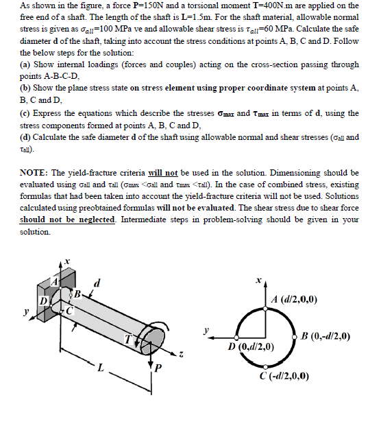 As shown in the figure, a force P-150N and a torsional moment T=400N.m are applied on the
free end of a shaft. The length of the shaft is L-1.5m. For the shaft material, allowable normal
stress is given as oall-100 MPa ve and allowable shear stress is Tal-60 MPa. Calculate the safe
diameter d of the shaft, taking into account the stress conditions at points A, B, C and D. Follow
the below steps for the solution:
(a) Show internal loadings (forces and couples) acting on the cross-section passing through
points A-B-C-D,
(b) Show the plane stress state on stress element using proper coordinate system at points A,
B, C and D,
(c) Express the equations which describe the stresses Gmax and Tmax in terms of d, using the
stress components formed at points A, B, C and D,
(d) Calculate the safe diameter d of the shaft using allowable normal and shear stresses (Oall and
Tall).
